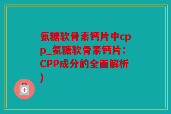 氨糖软骨素钙片中cpp_氨糖软骨素钙片：CPP成分的全面解析)
