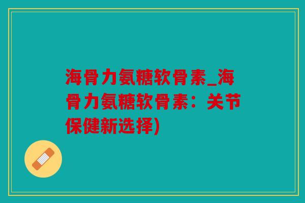 海骨力氨糖软骨素_海骨力氨糖软骨素：关节保健新选择)
