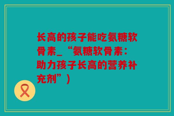 长高的孩子能吃氨糖软骨素_“氨糖软骨素：助力孩子长高的营养补充剂”)