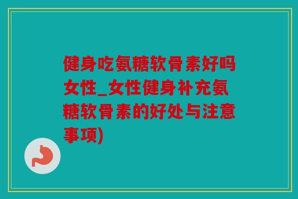 健身吃氨糖软骨素好吗女性_女性健身补充氨糖软骨素的好处与注意事项)