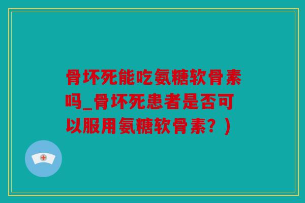 骨坏死能吃氨糖软骨素吗_骨坏死患者是否可以服用氨糖软骨素？)