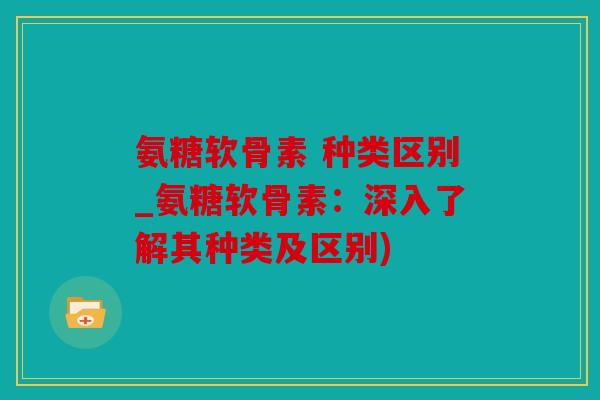 氨糖软骨素 种类区别_氨糖软骨素：深入了解其种类及区别)