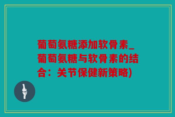 葡萄氨糖添加软骨素_葡萄氨糖与软骨素的结合：关节保健新策略)
