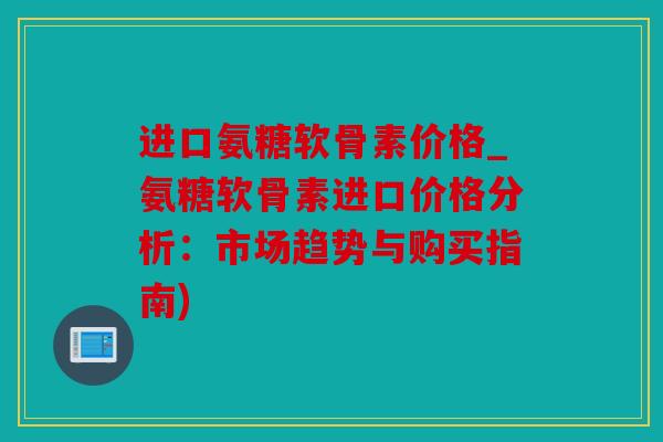 进口氨糖软骨素价格_氨糖软骨素进口价格分析：市场趋势与购买指南)