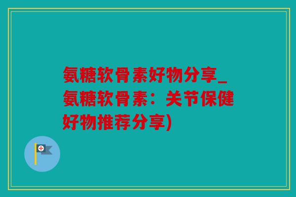 氨糖软骨素好物分享_氨糖软骨素：关节保健好物推荐分享)