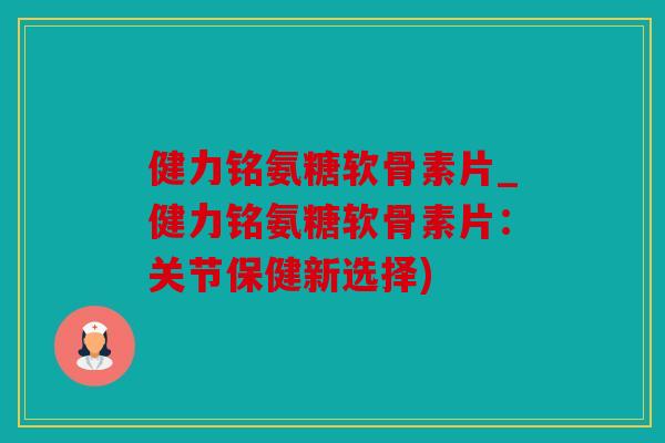 健力铭氨糖软骨素片_健力铭氨糖软骨素片：关节保健新选择)