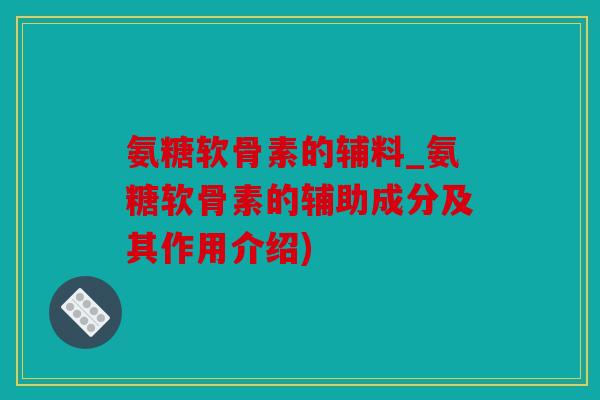 氨糖软骨素的辅料_氨糖软骨素的辅助成分及其作用介绍)