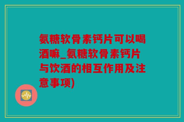 氨糖软骨素钙片可以喝酒嘛_氨糖软骨素钙片与饮酒的相互作用及注意事项)