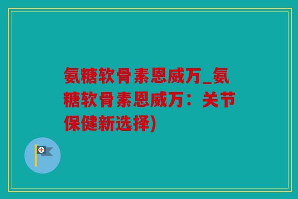 氨糖软骨素恩威万_氨糖软骨素恩威万：关节保健新选择)