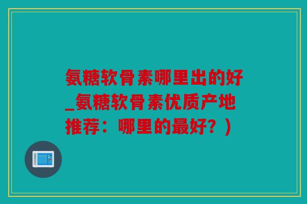 氨糖软骨素哪里出的好_氨糖软骨素优质产地推荐：哪里的最好？)