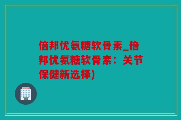 倍邦优氨糖软骨素_倍邦优氨糖软骨素：关节保健新选择)