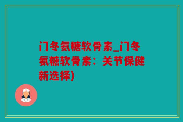 门冬氨糖软骨素_门冬氨糖软骨素：关节保健新选择)