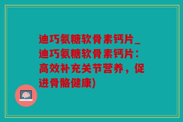 迪巧氨糖软骨素钙片_迪巧氨糖软骨素钙片：高效补充关节营养，促进骨骼健康)