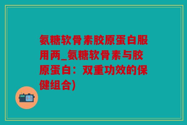 氨糖软骨素胶原蛋白服用两_氨糖软骨素与胶原蛋白：双重功效的保健组合)