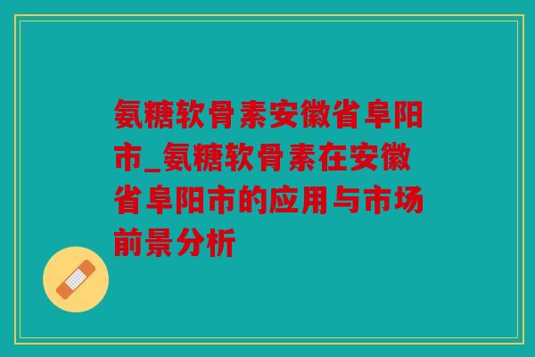 氨糖软骨素安徽省阜阳市_氨糖软骨素在安徽省阜阳市的应用与市场前景分析