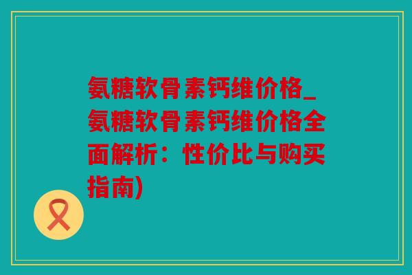 氨糖软骨素钙维价格_氨糖软骨素钙维价格全面解析：性价比与购买指南)