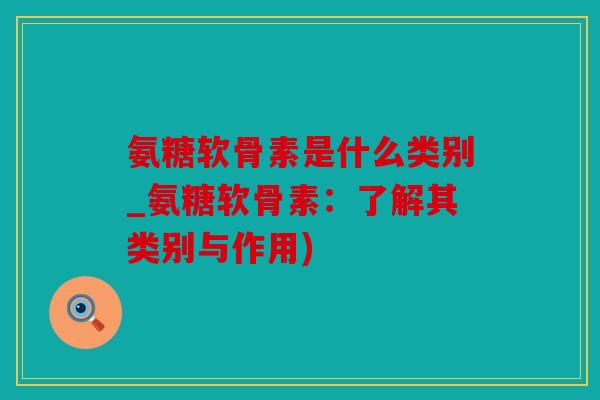 氨糖软骨素是什么类别_氨糖软骨素：了解其类别与作用)