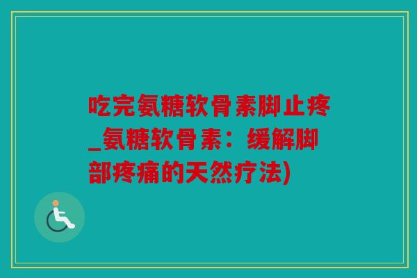 吃完氨糖软骨素脚止疼_氨糖软骨素：缓解脚部疼痛的天然疗法)