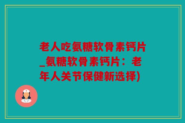 老人吃氨糖软骨素钙片_氨糖软骨素钙片：老年人关节保健新选择)