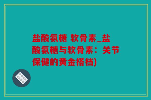盐酸氨糖 软骨素_盐酸氨糖与软骨素：关节保健的黄金搭档)