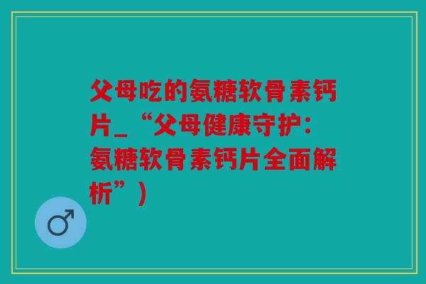父母吃的氨糖软骨素钙片_“父母健康守护：氨糖软骨素钙片全面解析”)