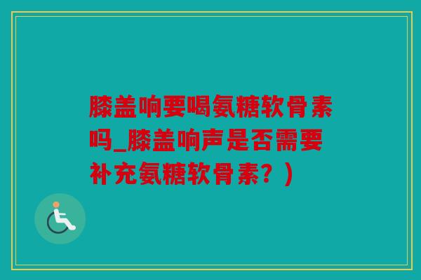 膝盖响要喝氨糖软骨素吗_膝盖响声是否需要补充氨糖软骨素？)