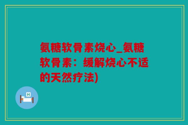 氨糖软骨素烧心_氨糖软骨素：缓解烧心不适的天然疗法)