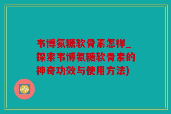 韦博氨糖软骨素怎样_探索韦博氨糖软骨素的神奇功效与使用方法)