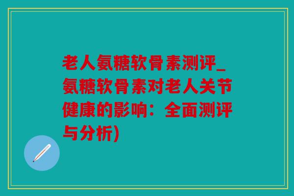 老人氨糖软骨素测评_氨糖软骨素对老人关节健康的影响：全面测评与分析)