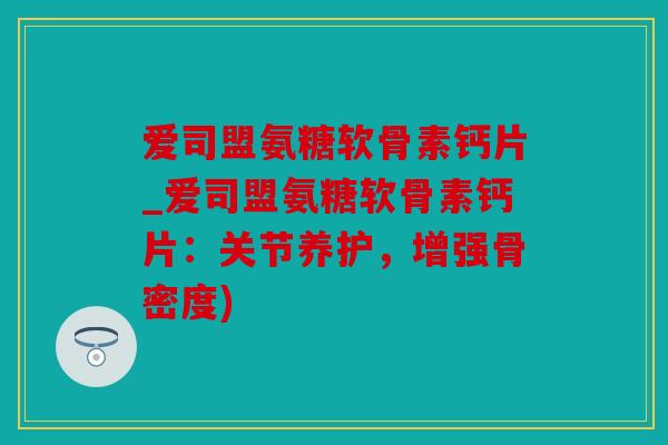 爱司盟氨糖软骨素钙片_爱司盟氨糖软骨素钙片：关节养护，增强骨密度)