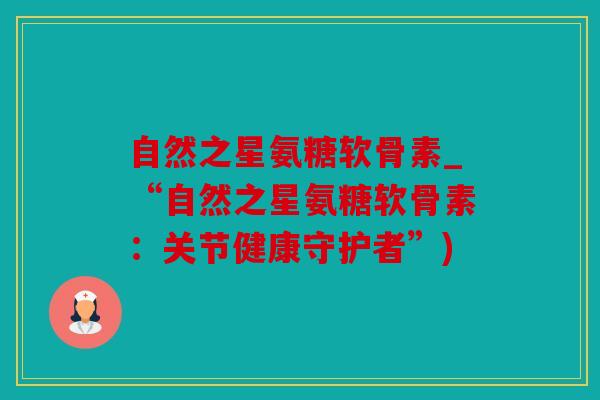 自然之星氨糖软骨素_“自然之星氨糖软骨素：关节健康守护者”)