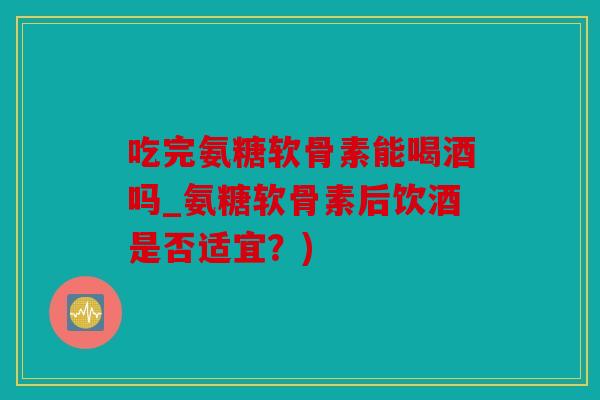 吃完氨糖软骨素能喝酒吗_氨糖软骨素后饮酒是否适宜？)