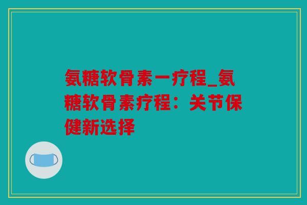 氨糖软骨素一疗程_氨糖软骨素疗程：关节保健新选择