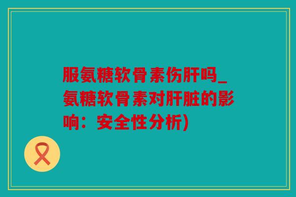 服氨糖软骨素伤肝吗_氨糖软骨素对肝脏的影响：安全性分析)