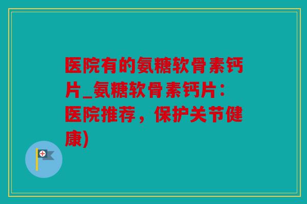 医院有的氨糖软骨素钙片_氨糖软骨素钙片：医院推荐，保护关节健康)