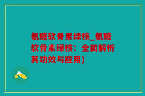 氨糖软骨素绿核_氨糖软骨素绿核：全面解析其功效与应用)