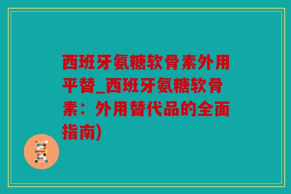 西班牙氨糖软骨素外用平替_西班牙氨糖软骨素：外用替代品的全面指南)
