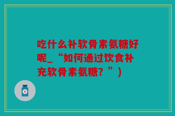 吃什么补软骨素氨糖好呢_“如何通过饮食补充软骨素氨糖？”)