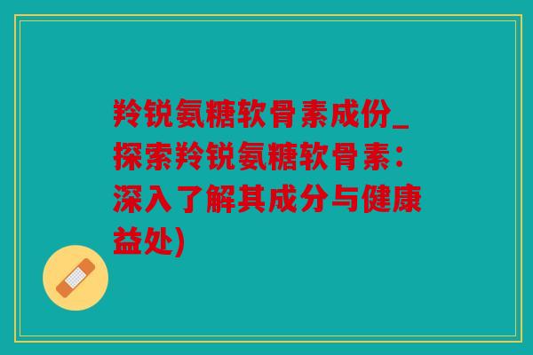 羚锐氨糖软骨素成份_探索羚锐氨糖软骨素：深入了解其成分与健康益处)