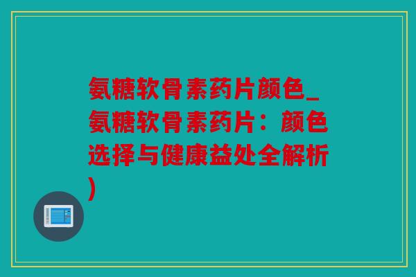 氨糖软骨素药片颜色_氨糖软骨素药片：颜色选择与健康益处全解析)