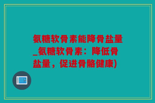 氨糖软骨素能降骨盐量_氨糖软骨素：降低骨盐量，促进骨骼健康)