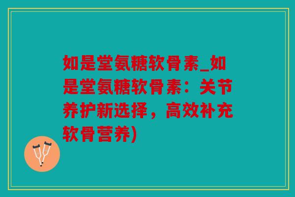 如是堂氨糖软骨素_如是堂氨糖软骨素：关节养护新选择，高效补充软骨营养)