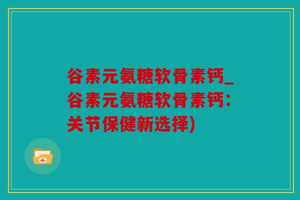 谷素元氨糖软骨素钙_谷素元氨糖软骨素钙：关节保健新选择)