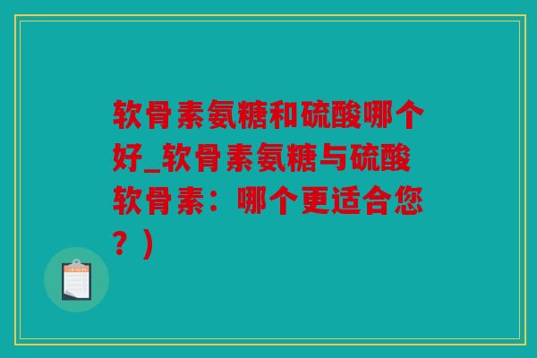 软骨素氨糖和硫酸哪个好_软骨素氨糖与硫酸软骨素：哪个更适合您？)