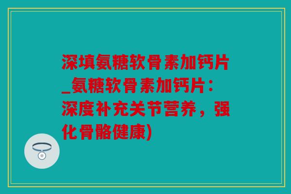 深填氨糖软骨素加钙片_氨糖软骨素加钙片：深度补充关节营养，强化骨骼健康)