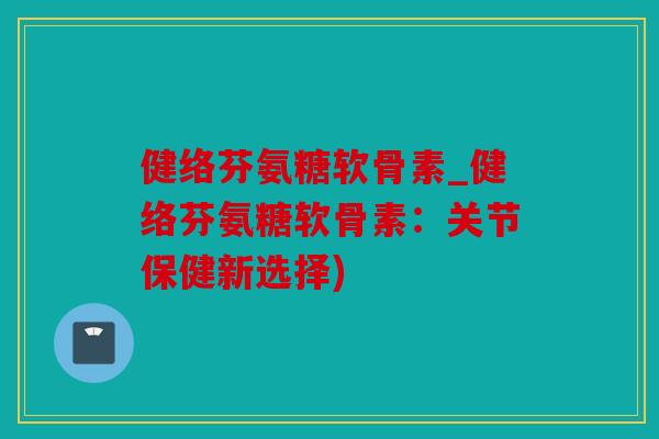 健络芬氨糖软骨素_健络芬氨糖软骨素：关节保健新选择)