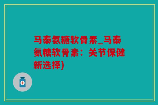 马泰氨糖软骨素_马泰氨糖软骨素：关节保健新选择)