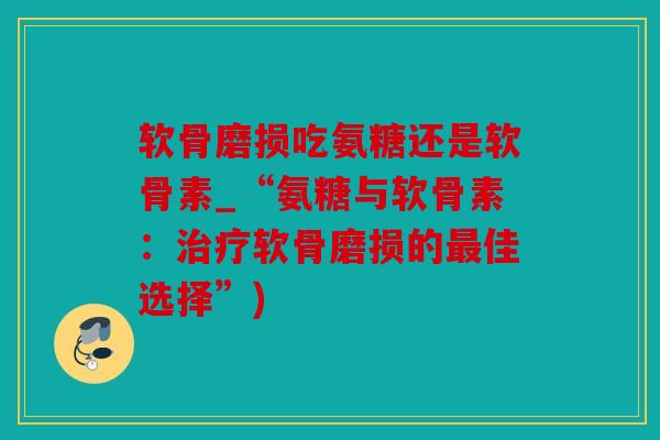 软骨磨损吃氨糖还是软骨素_“氨糖与软骨素：治疗软骨磨损的最佳选择”)