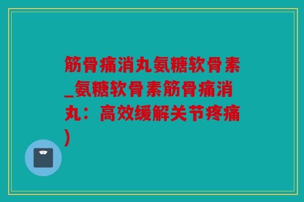 筋骨痛消丸氨糖软骨素_氨糖软骨素筋骨痛消丸：高效缓解关节疼痛)