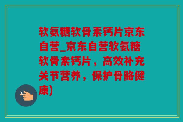 软氨糖软骨素钙片京东自营_京东自营软氨糖软骨素钙片，高效补充关节营养，保护骨骼健康)